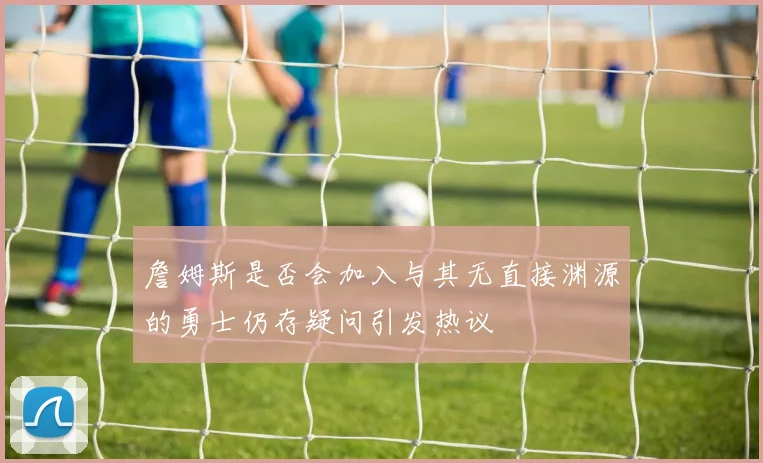 詹姆斯是否会加入与其无直接渊源的勇士仍存疑问引发热议