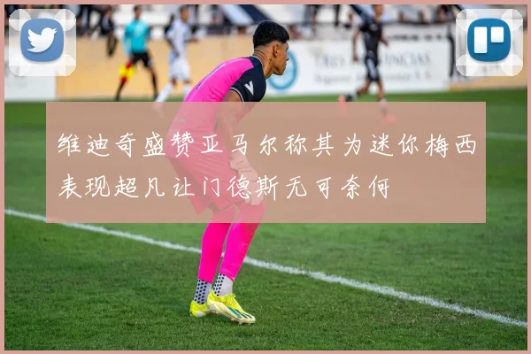 维迪奇盛赞亚马尔称其为迷你梅西表现超凡让门德斯无可奈何