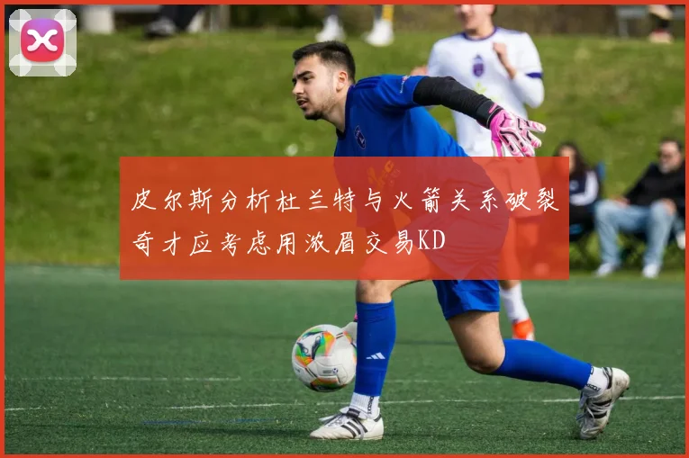 皮尔斯分析杜兰特与火箭关系破裂奇才应考虑用浓眉交易KD