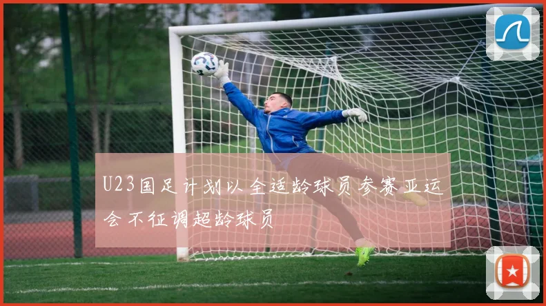 U23国足计划以全适龄球员参赛亚运会不征调超龄球员