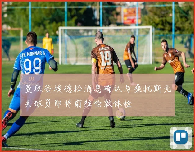 曼联签埃德松消息确认与桑托斯无关球员即将前往伦敦体检