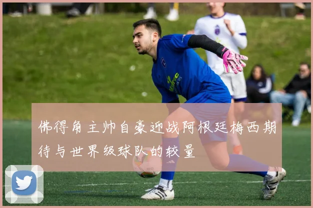 佛得角主帅自豪迎战阿根廷梅西期待与世界级球队的较量