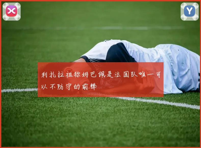 利扎拉祖称姆巴佩是法国队唯一可以不防守的前锋