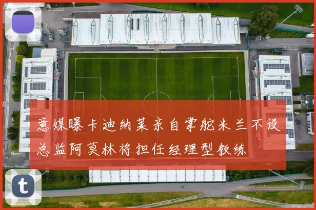 意媒曝卡迪纳莱亲自掌舵米兰不设总监阿莫林将担任经理型教练