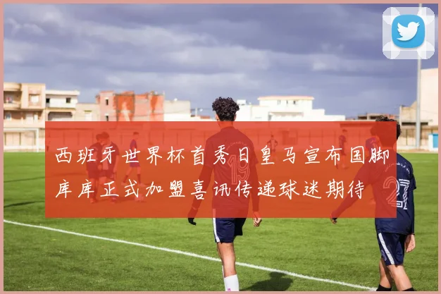 西班牙世界杯首秀日皇马宣布国脚库库正式加盟喜讯传递球迷期待