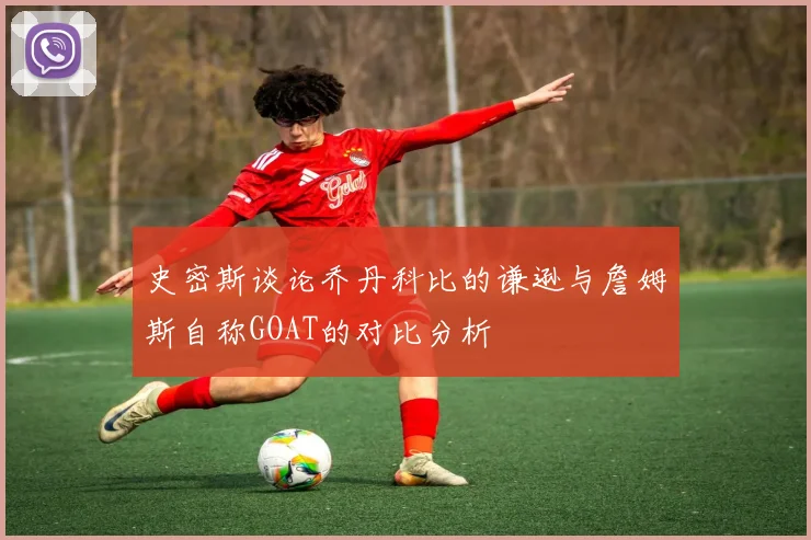 史密斯谈论乔丹科比的谦逊与詹姆斯自称GOAT的对比分析