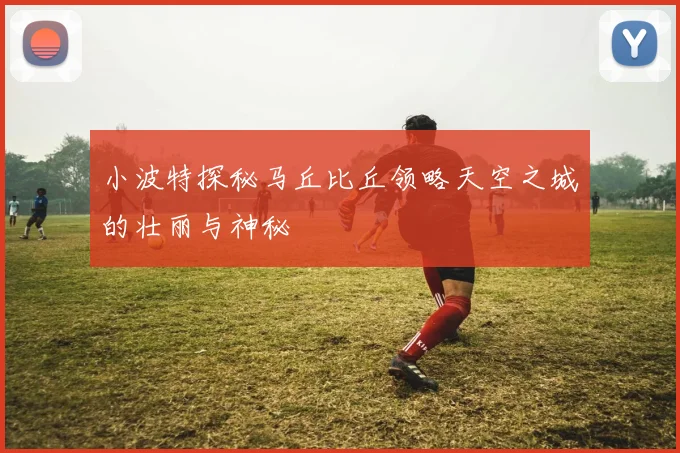 小波特探秘马丘比丘领略天空之城的壮丽与神秘
