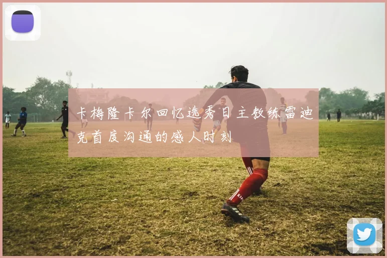 卡梅隆卡尔回忆选秀日主教练雷迪克首度沟通的感人时刻