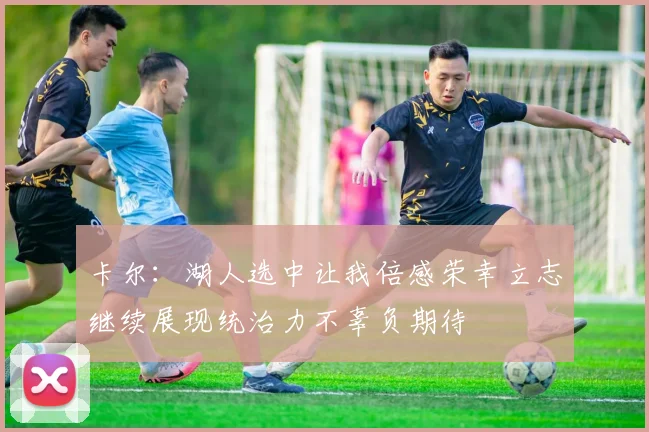 卡尔：湖人选中让我倍感荣幸立志继续展现统治力不辜负期待