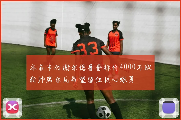 本菲卡对谢尔德鲁普标价4000万欧新帅席尔瓦希望留住核心球员