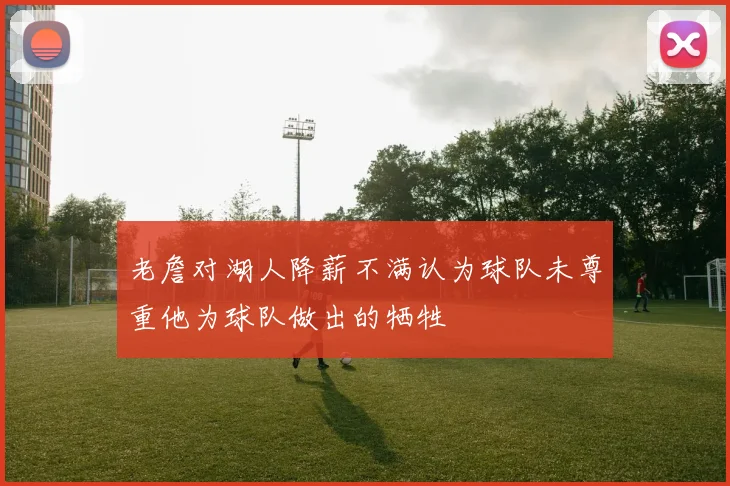 老詹对湖人降薪不满认为球队未尊重他为球队做出的牺牲