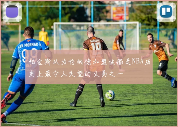 帕金斯认为伦纳德加盟快船是NBA历史上最令人失望的交易之一